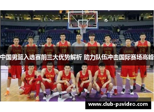中国男篮入选赛前三大优势解析 助力队伍冲击国际赛场高峰