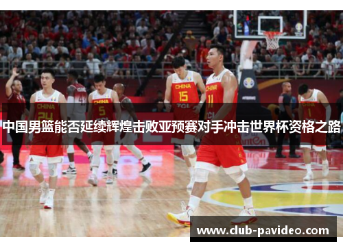 中国男篮能否延续辉煌击败亚预赛对手冲击世界杯资格之路