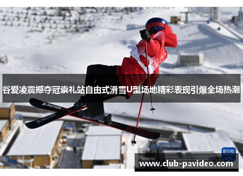 谷爱凌震撼夺冠崇礼站自由式滑雪U型场地精彩表现引爆全场热潮