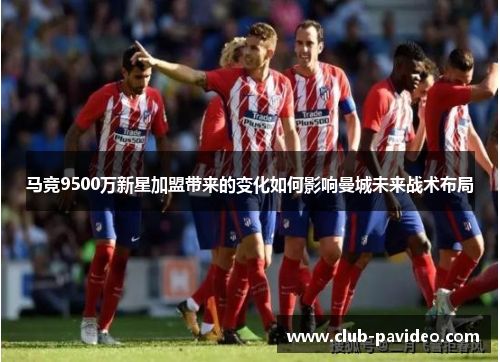 马竞9500万新星加盟带来的变化如何影响曼城未来战术布局 马竞9500万新星加盟带来的变化如何影响曼城未来战术布局