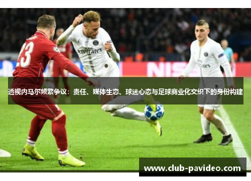 透视内马尔频繁争议：责任、媒体生态、球迷心态与足球商业化交织下的身份构建