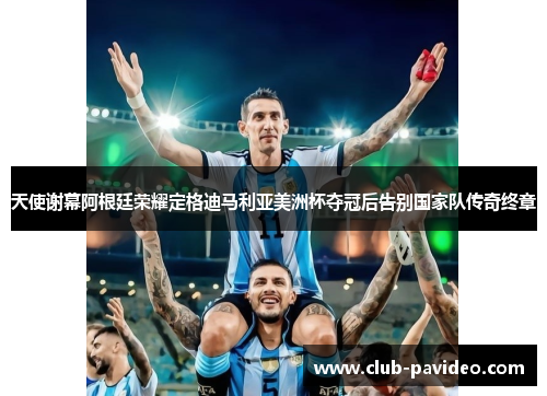 天使谢幕阿根廷荣耀定格迪马利亚美洲杯夺冠后告别国家队传奇终章